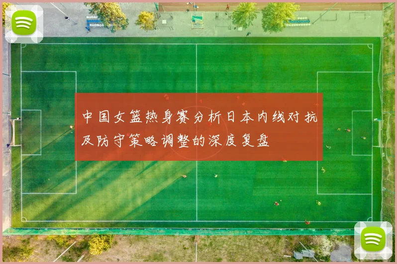 中国女篮热身赛分析日本内线对抗及防守策略调整的深度复盘
