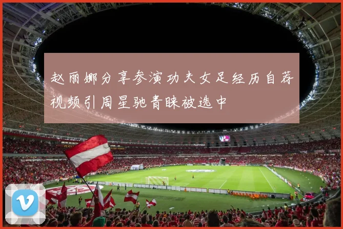 赵丽娜分享参演功夫女足经历自荐视频引周星驰青睐被选中