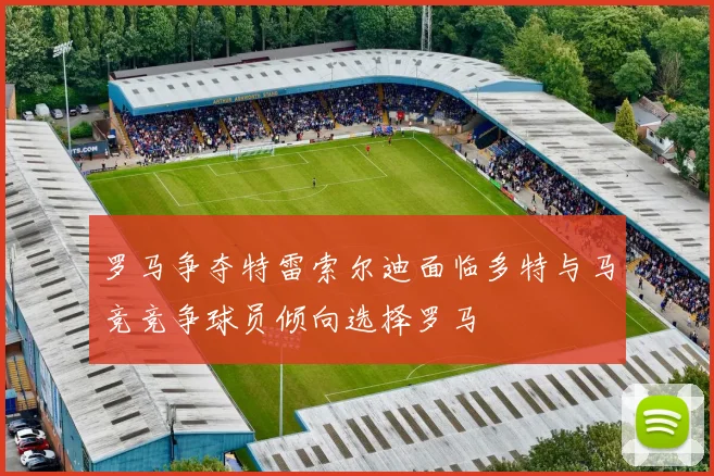 罗马争夺特雷索尔迪面临多特与马竞竞争球员倾向选择罗马