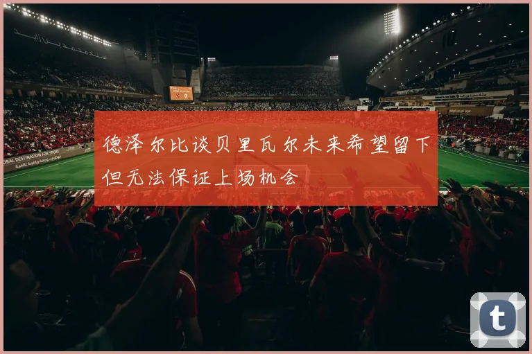 德泽尔比谈贝里瓦尔未来希望留下但无法保证上场机会
