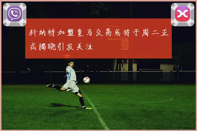科纳特加盟皇马交易或将于周二正式揭晓引发关注