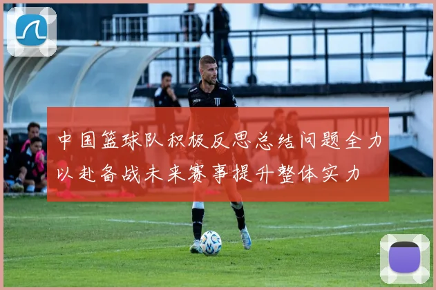 中国篮球队积极反思总结问题全力以赴备战未来赛事提升整体实力