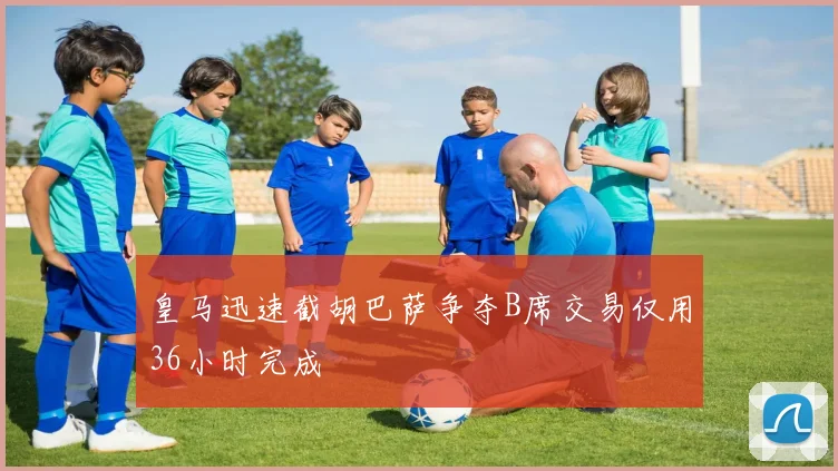 皇马迅速截胡巴萨争夺B席交易仅用36小时完成
