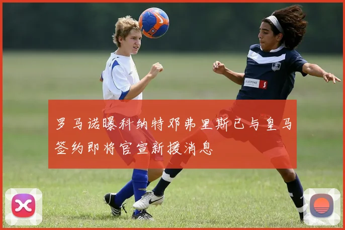 罗马诺曝科纳特邓弗里斯已与皇马签约即将官宣新援消息