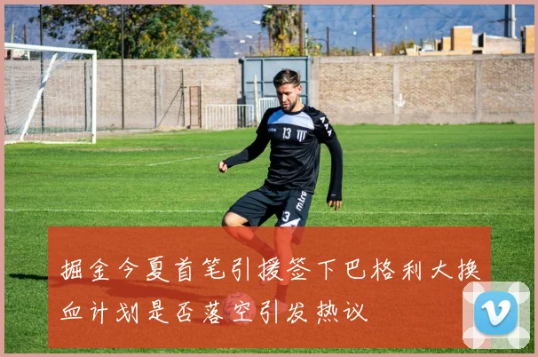 掘金今夏首笔引援签下巴格利大换血计划是否落空引发热议