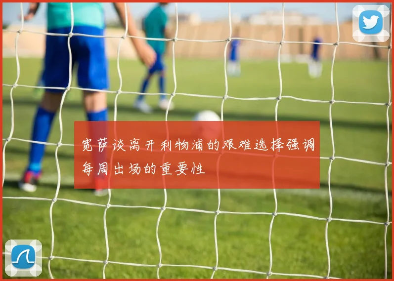宽萨谈离开利物浦的艰难选择强调每周出场的重要性