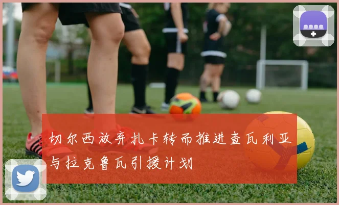 切尔西放弃扎卡转而推进查瓦利亚与拉克鲁瓦引援计划