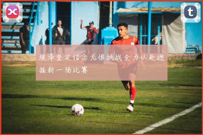 埃泽坚定信念无惧挑战全力以赴迎接新一场比赛