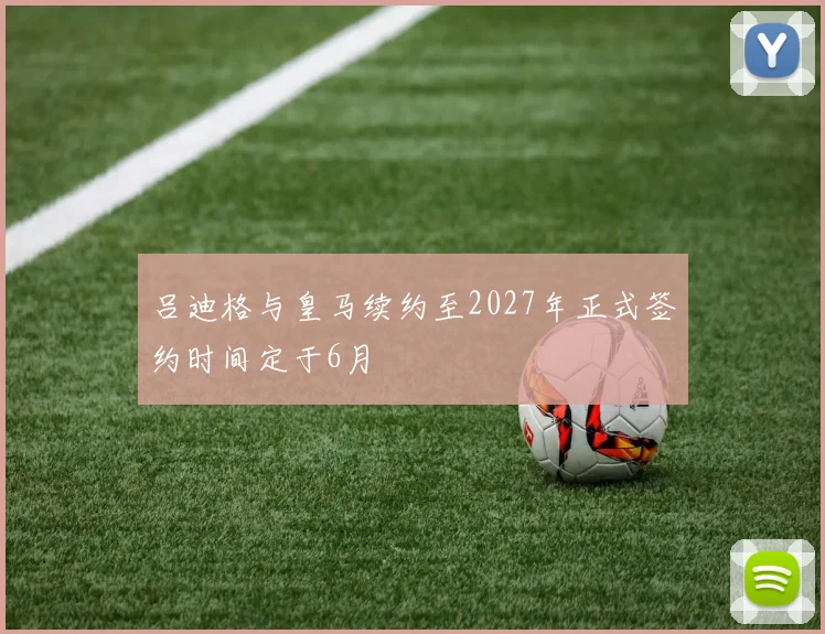 吕迪格与皇马续约至2027年正式签约时间定于6月