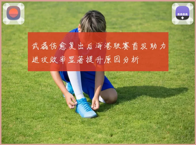 武磊伤愈复出后海港联赛首发助力进攻效率显著提升原因分析