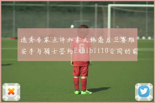 选秀专家点评加拿大韩裔后卫赛维安李与骑士签约Exhibit10合同的前景分析