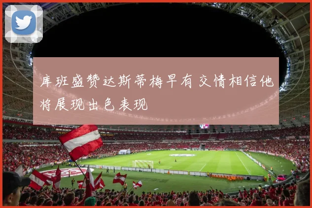 库班盛赞达斯蒂梅早有交情相信他将展现出色表现