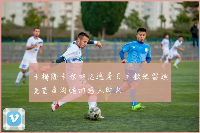 卡梅隆卡尔回忆选秀日主教练雷迪克首度沟通的感人时刻