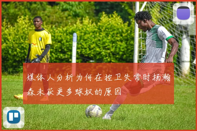 媒体人分析为何在控卫失常时杨瀚森未获更多球权的原因
