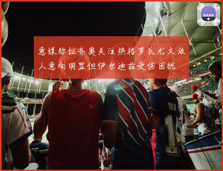 意媒称拉齐奥关注热格罗瓦尤文放人意向明显但伊尔迪兹受伤困扰