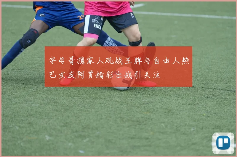字母哥携家人观战王牌与自由人热巴女友阿贾精彩出战引关注