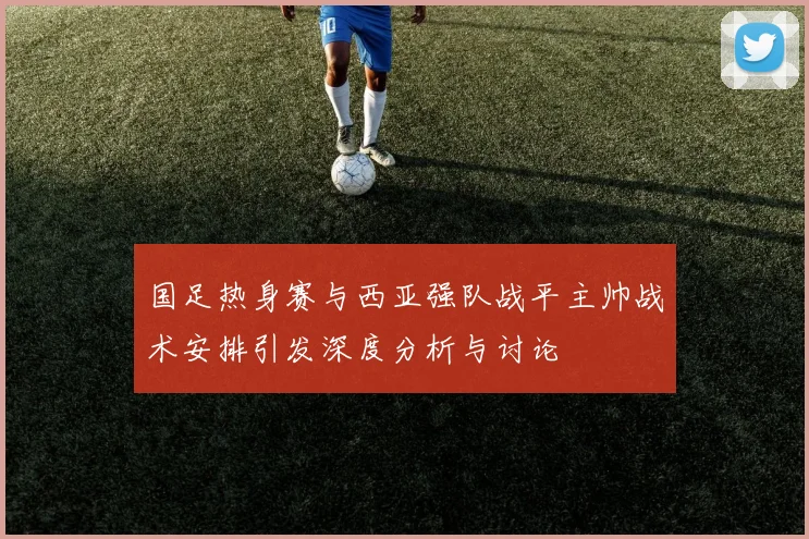 国足热身赛与西亚强队战平主帅战术安排引发深度分析与讨论