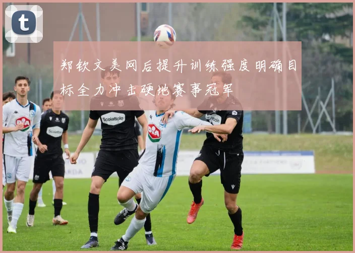 郑钦文美网后提升训练强度明确目标全力冲击硬地赛事冠军